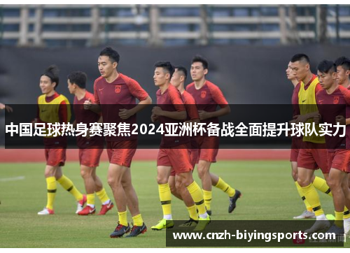 中国足球热身赛聚焦2024亚洲杯备战全面提升球队实力